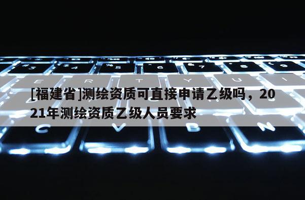 [福建省]測繪資質可直接申請乙級嗎，2021年測繪資質乙級人員要求