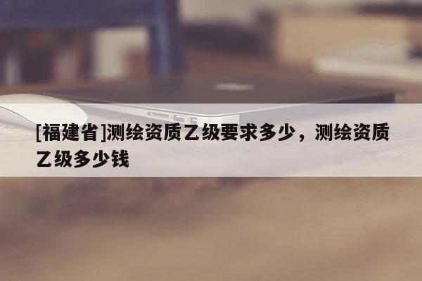 [福建省]測繪資質乙級要求多少，測繪資質乙級多少錢