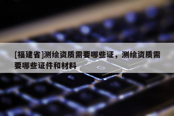 [福建省]測繪資質需要哪些證，測繪資質需要哪些證件和材料