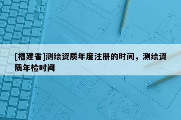 [福建省]測繪資質(zhì)年度注冊的時(shí)間，測繪資質(zhì)年檢時(shí)間