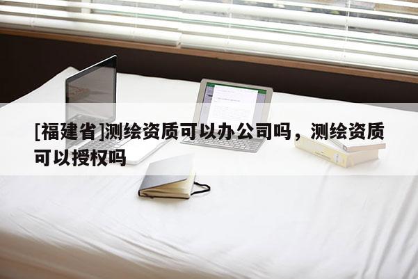[福建省]測繪資質可以辦公司嗎，測繪資質可以授權嗎