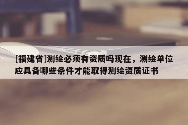 [福建省]測繪必須有資質嗎現在，測繪單位應具備哪些條件才能取得測繪資質證書