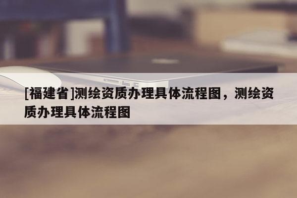 [福建省]測繪資質(zhì)辦理具體流程圖，測繪資質(zhì)辦理具體流程圖