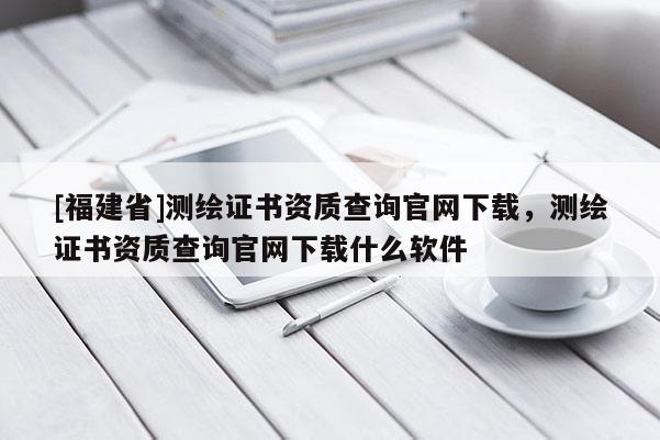 [福建省]測繪證書資質(zhì)查詢官網(wǎng)下載，測繪證書資質(zhì)查詢官網(wǎng)下載什么軟件