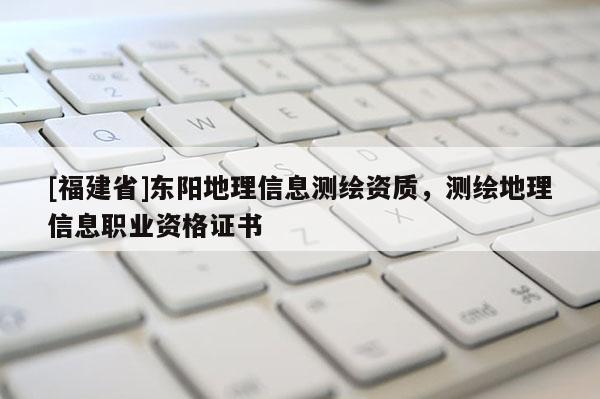 [福建省]東陽地理信息測繪資質，測繪地理信息職業資格證書