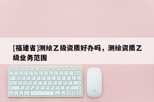 [福建省]測繪乙級資質好辦嗎，測繪資質乙級業務范圍
