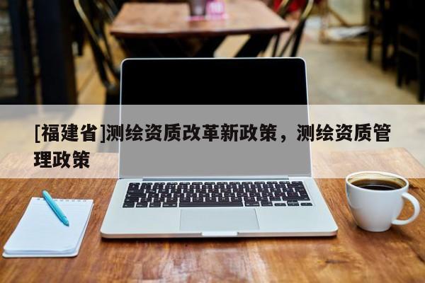 [福建省]測繪資質改革新政策，測繪資質管理政策
