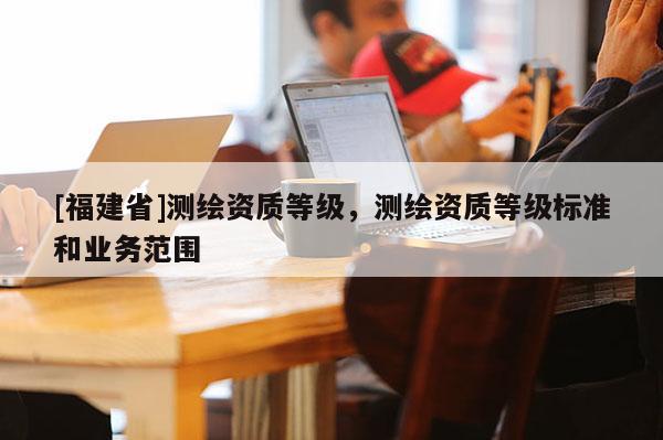 [福建省]測繪資質等級，測繪資質等級標準和業務范圍