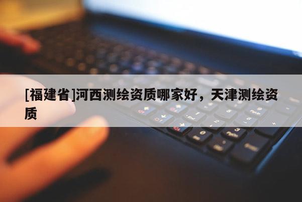 [福建省]河西測繪資質哪家好，天津測繪資質