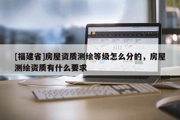 [福建省]房屋資質測繪等級怎么分的，房屋測繪資質有什么要求
