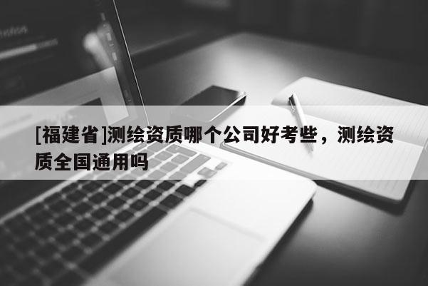 [福建省]測繪資質哪個公司好考些，測繪資質全國通用嗎