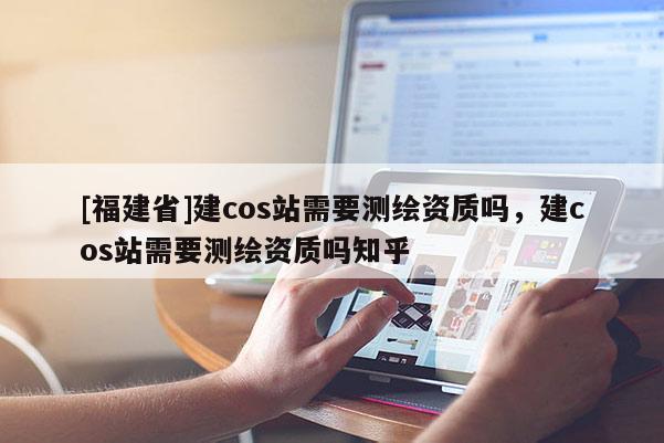 [福建省]建cos站需要測繪資質嗎，建cos站需要測繪資質嗎知乎