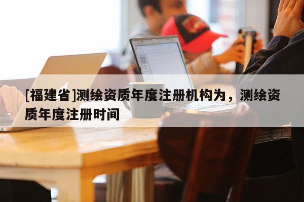 [福建省]測繪資質年度注冊機構為，測繪資質年度注冊時間