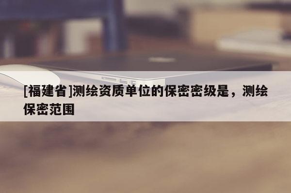 [福建省]測繪資質單位的保密密級是，測繪保密范圍