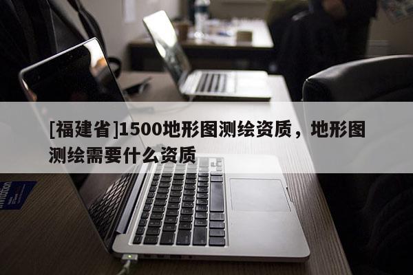 [福建省]1500地形圖測繪資質，地形圖測繪需要什么資質