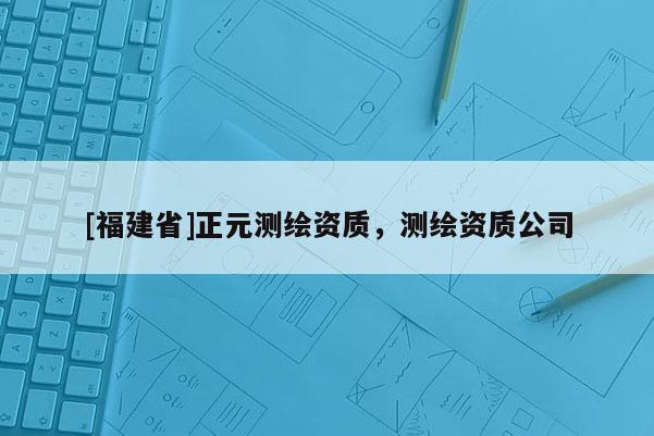 [福建省]正元測(cè)繪資質(zhì)，測(cè)繪資質(zhì)公司