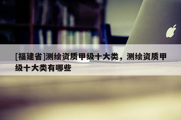 [福建省]測繪資質甲級十大類，測繪資質甲級十大類有哪些