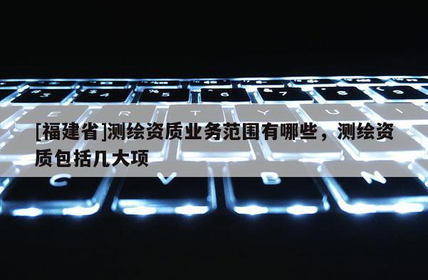 [福建省]測繪資質業務范圍有哪些，測繪資質包括幾大項