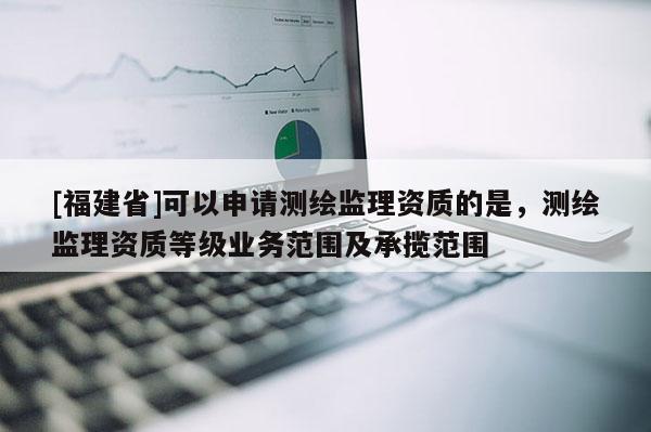 [福建省]可以申請測繪監理資質的是，測繪監理資質等級業務范圍及承攬范圍