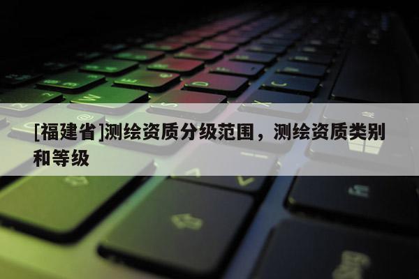 [福建省]測繪資質分級范圍，測繪資質類別和等級