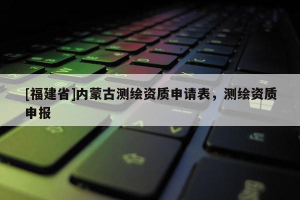 [福建省]內蒙古測繪資質申請表，測繪資質申報