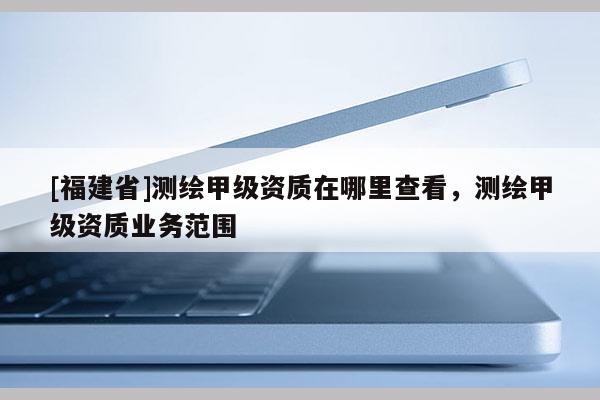 [福建省]測繪甲級資質(zhì)在哪里查看，測繪甲級資質(zhì)業(yè)務范圍