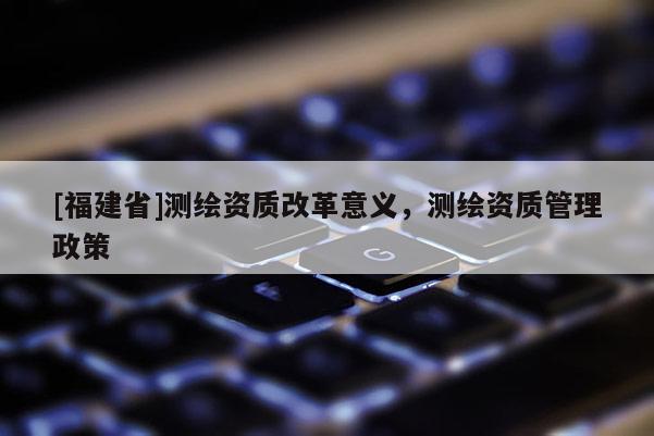 [福建省]測繪資質改革意義，測繪資質管理政策