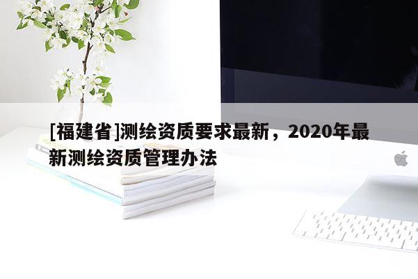[福建省]測繪資質要求最新，2020年最新測繪資質管理辦法