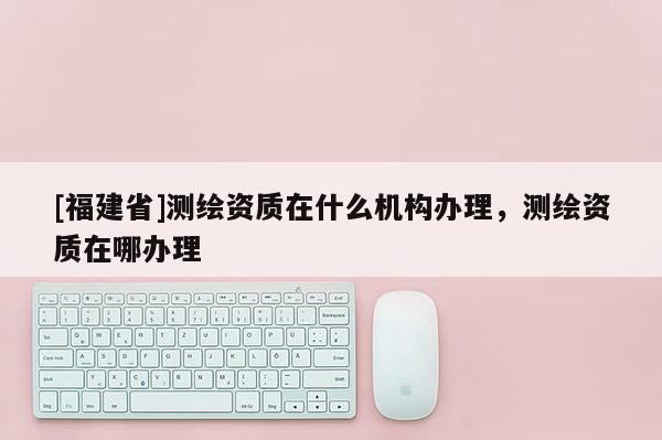 [福建省]測繪資質在什么機構辦理，測繪資質在哪辦理