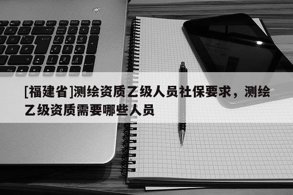 [福建省]測繪資質乙級人員社保要求，測繪乙級資質需要哪些人員