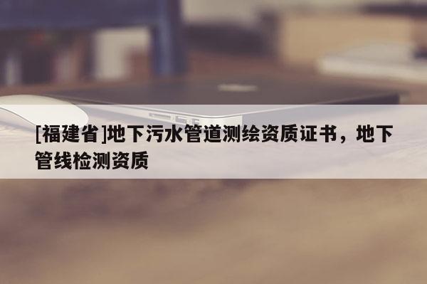 [福建省]地下污水管道測繪資質證書，地下管線檢測資質