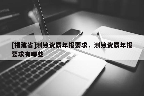 [福建省]測繪資質(zhì)年報要求，測繪資質(zhì)年報要求有哪些