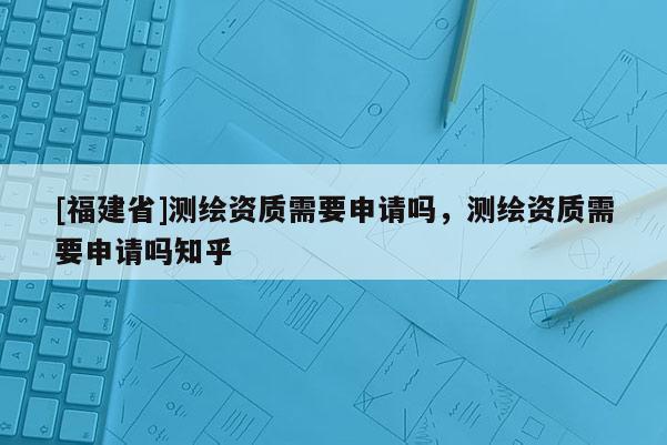 [福建省]測繪資質需要申請嗎，測繪資質需要申請嗎知乎