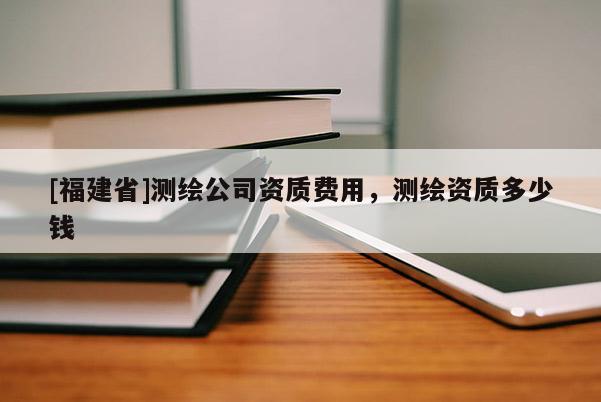 [福建省]測繪公司資質費用，測繪資質多少錢