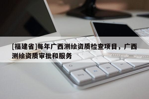 [福建省]每年廣西測繪資質檢查項目，廣西測繪資質審批和服務