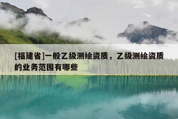 [福建省]一般乙級測繪資質，乙級測繪資質的業務范圍有哪些