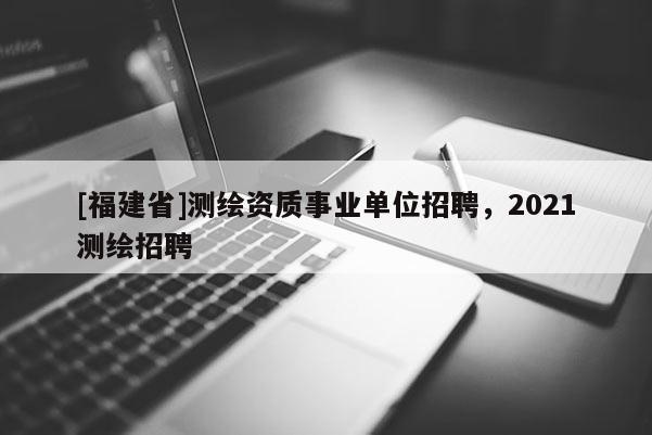 [福建省]測繪資質事業單位招聘，2021測繪招聘