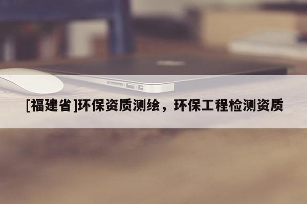 [福建省]環保資質測繪，環保工程檢測資質