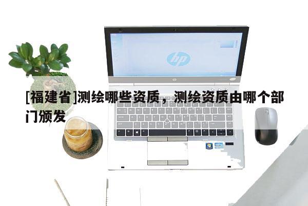 [福建省]測繪哪些資質，測繪資質由哪個部門頒發