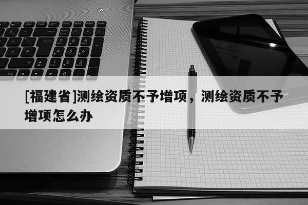 [福建省]測繪資質不予增項，測繪資質不予增項怎么辦