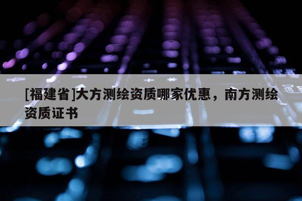 [福建省]大方測(cè)繪資質(zhì)哪家優(yōu)惠，南方測(cè)繪資質(zhì)證書(shū)