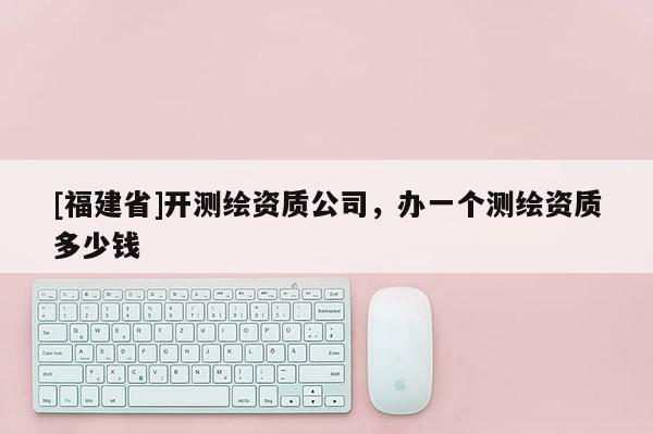 [福建省]開測繪資質公司，辦一個測繪資質多少錢