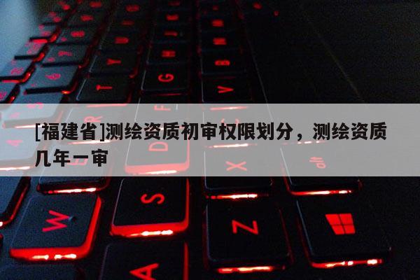 [福建省]測繪資質初審權限劃分，測繪資質幾年一審