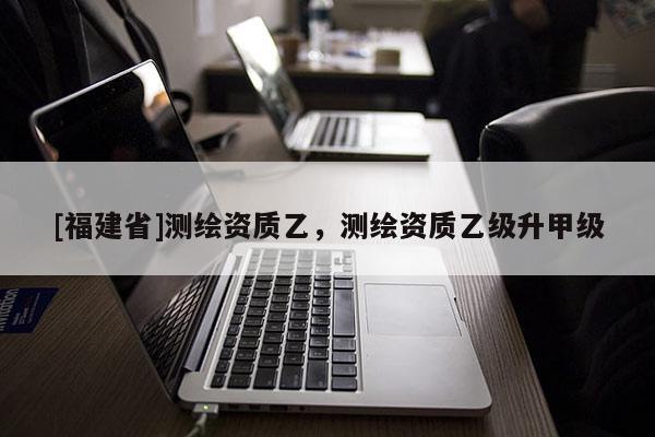 [福建省]測繪資質乙，測繪資質乙級升甲級