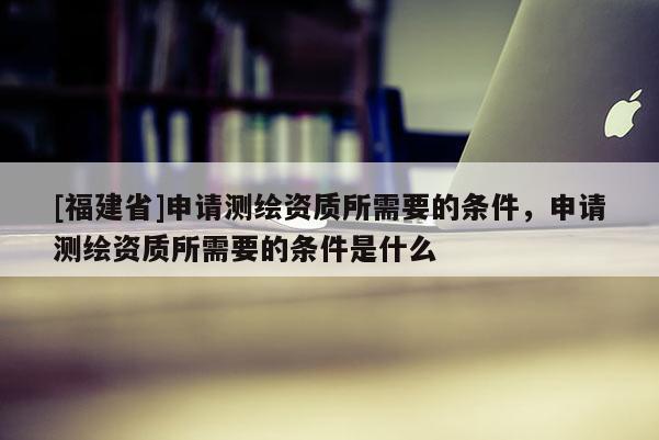 [福建省]申請測繪資質所需要的條件，申請測繪資質所需要的條件是什么