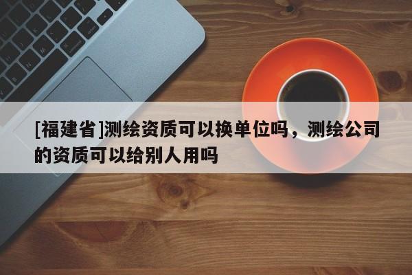 [福建省]測繪資質可以換單位嗎，測繪公司的資質可以給別人用嗎