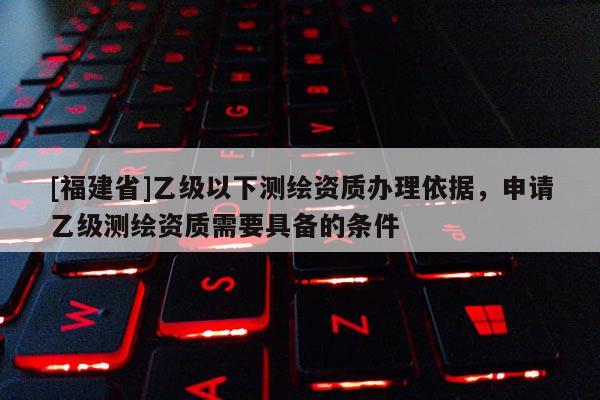 [福建省]乙級以下測繪資質辦理依據，申請乙級測繪資質需要具備的條件