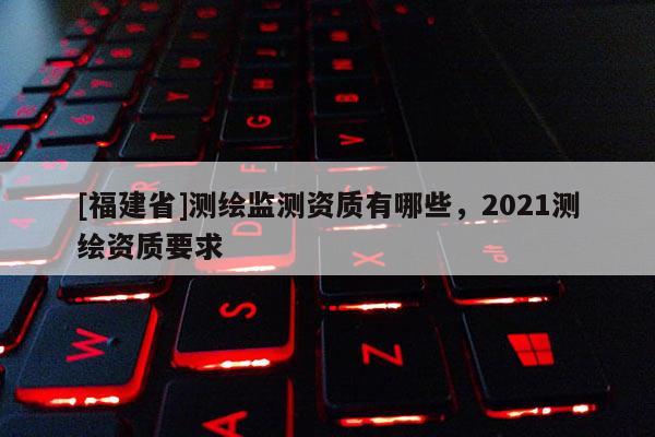 [福建省]測繪監測資質有哪些，2021測繪資質要求