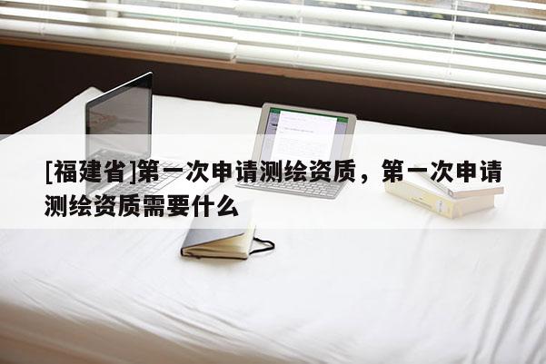 [福建省]第一次申請(qǐng)測(cè)繪資質(zhì)，第一次申請(qǐng)測(cè)繪資質(zhì)需要什么