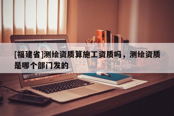 [福建省]測繪資質算施工資質嗎，測繪資質是哪個部門發的
